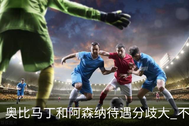奥比马丁和阿森纳待遇分歧大 不确定进一线队