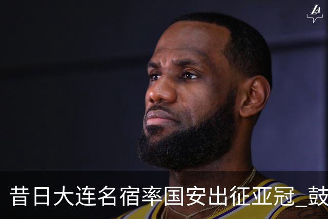 昔日大连名宿率国安出征亚冠 鼓励小球员踢出精神